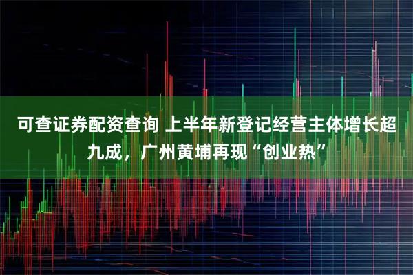 可查证券配资查询 上半年新登记经营主体增长超九成，广州黄埔再现“创业热”