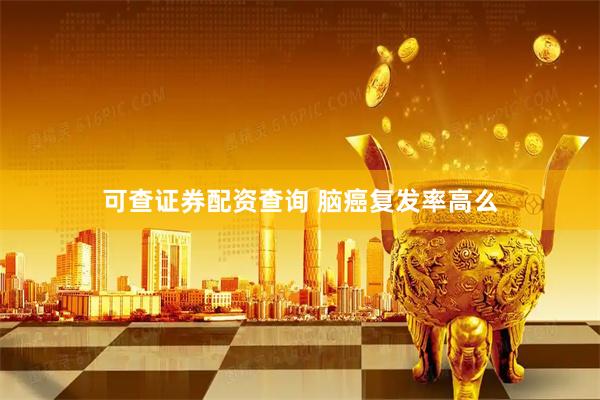 可查证券配资查询 脑癌复发率高么