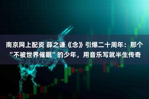 南京网上配资 薛之谦《念》引爆二十周年：那个“不被世界催眠”的少年，用音乐写就半生传奇