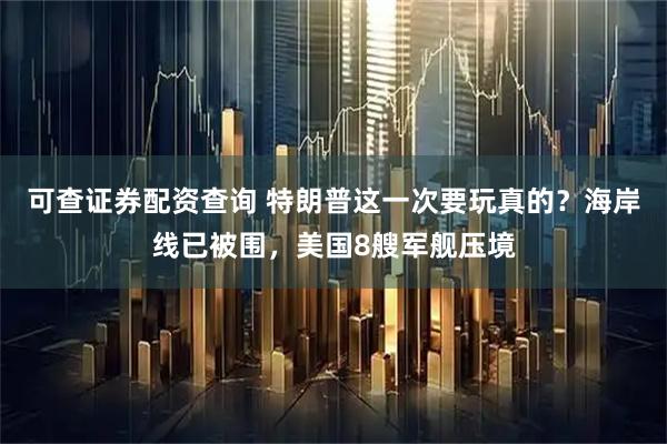可查证券配资查询 特朗普这一次要玩真的？海岸线已被围，美国8艘军舰压境